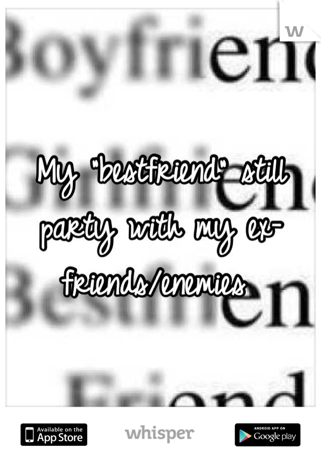 My "bestfriend" still party with my ex-friends/enemies 