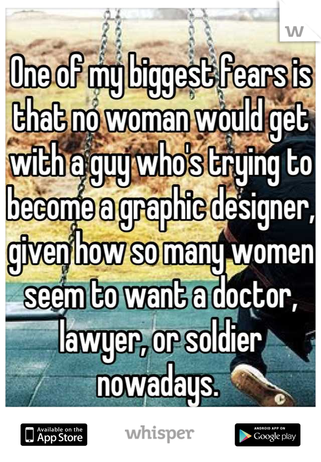 One of my biggest fears is that no woman would get with a guy who's trying to become a graphic designer, given how so many women seem to want a doctor, lawyer, or soldier nowadays. 