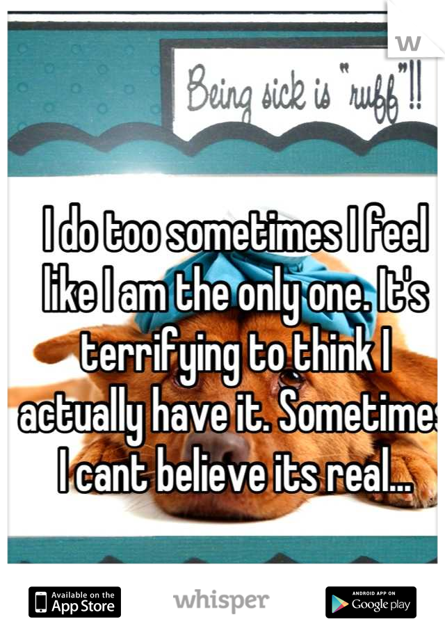 I do too sometimes I feel like I am the only one. It's terrifying to think I actually have it. Sometimes I cant believe its real...