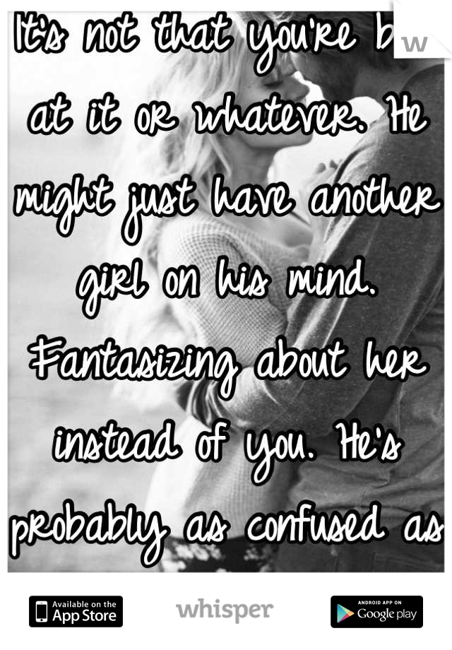 It's not that you're bad at it or whatever. He might just have another girl on his mind. Fantasizing about her instead of you. He's probably as confused as you are.