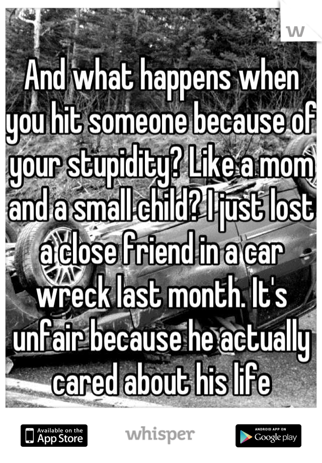 And what happens when you hit someone because of your stupidity? Like a mom and a small child? I just lost a close friend in a car wreck last month. It's unfair because he actually cared about his life