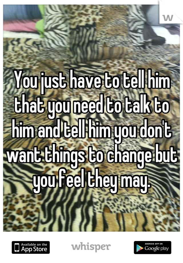 You just have to tell him that you need to talk to him and tell him you don't want things to change but you feel they may.