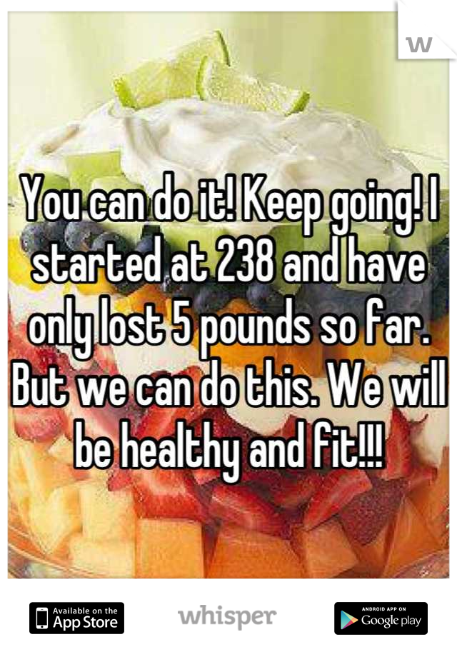 You can do it! Keep going! I started at 238 and have only lost 5 pounds so far. But we can do this. We will be healthy and fit!!!