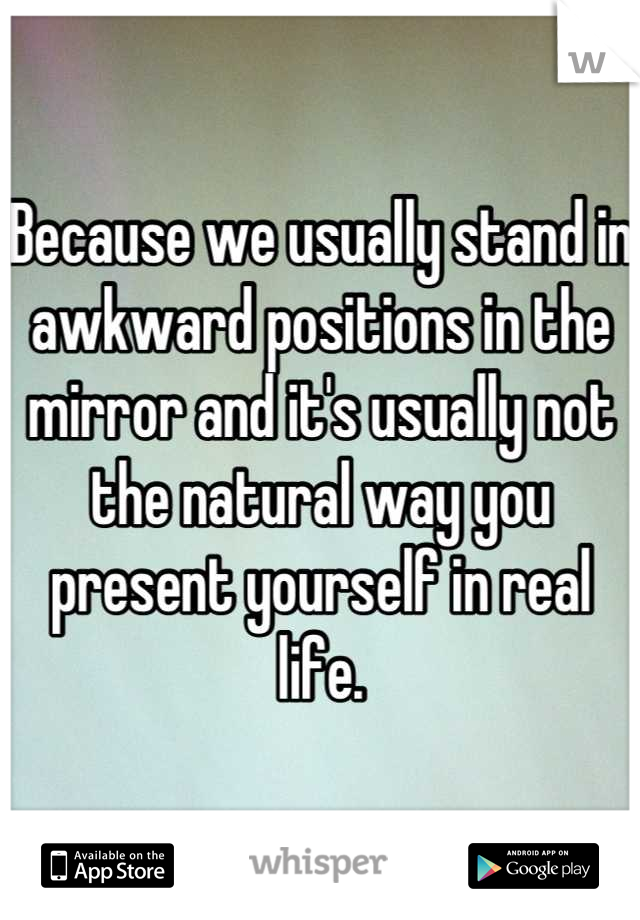 Because we usually stand in awkward positions in the mirror and it's usually not the natural way you present yourself in real life.