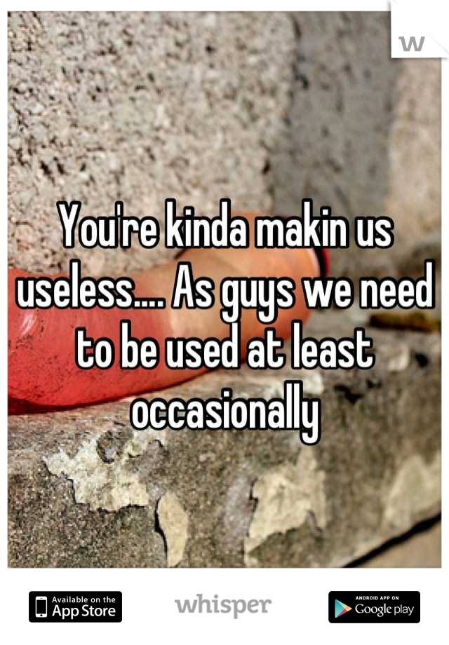 You're kinda makin us useless.... As guys we need to be used at least occasionally