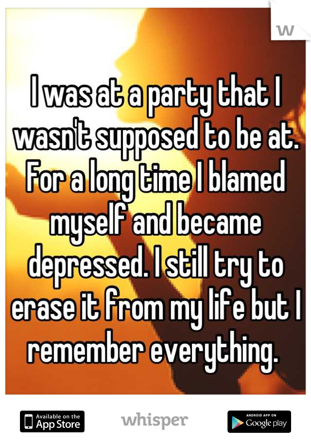 I was at a party that I wasn't supposed to be at. For a long time I blamed myself and became depressed. I still try to erase it from my life but I remember everything. 