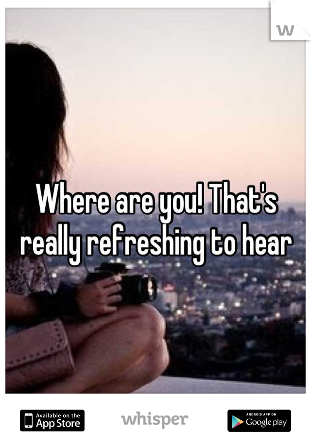 Where are you! That's really refreshing to hear