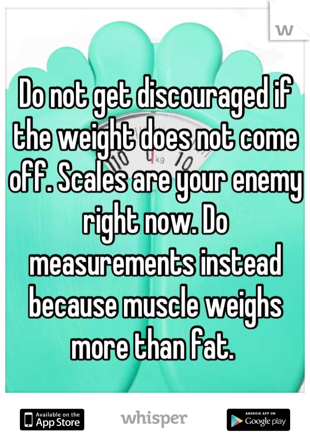 Do not get discouraged if the weight does not come off. Scales are your enemy right now. Do measurements instead because muscle weighs more than fat. 
