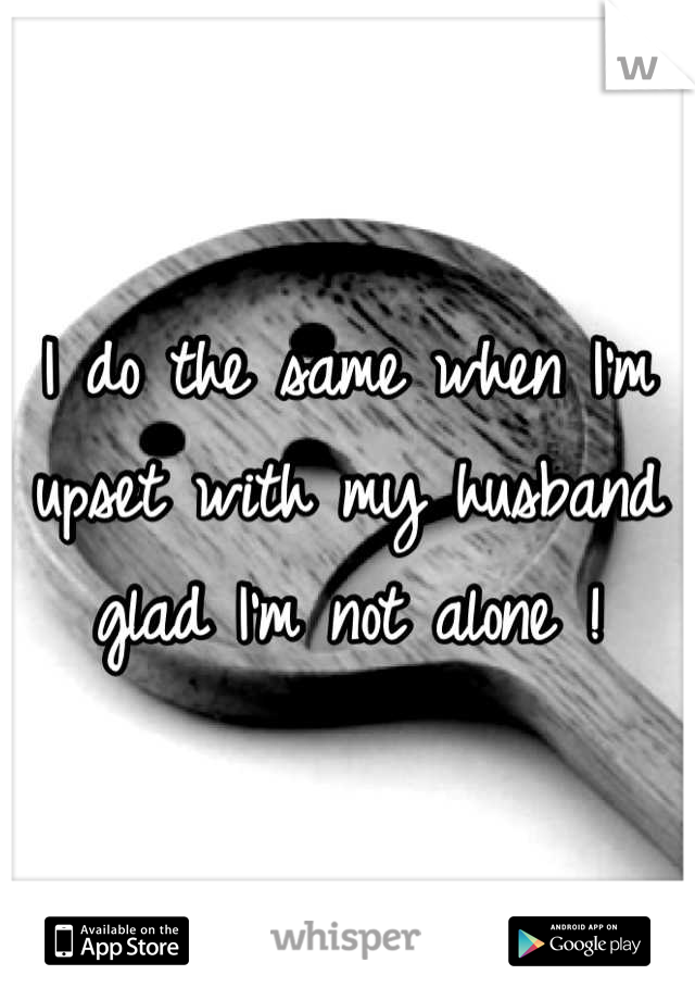 I do the same when I'm upset with my husband glad I'm not alone !