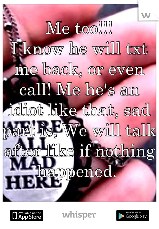 Me too!!!
I know he will txt me back, or even call! Me he's an idiot like that, sad part is, We will talk after like if nothing happened. 