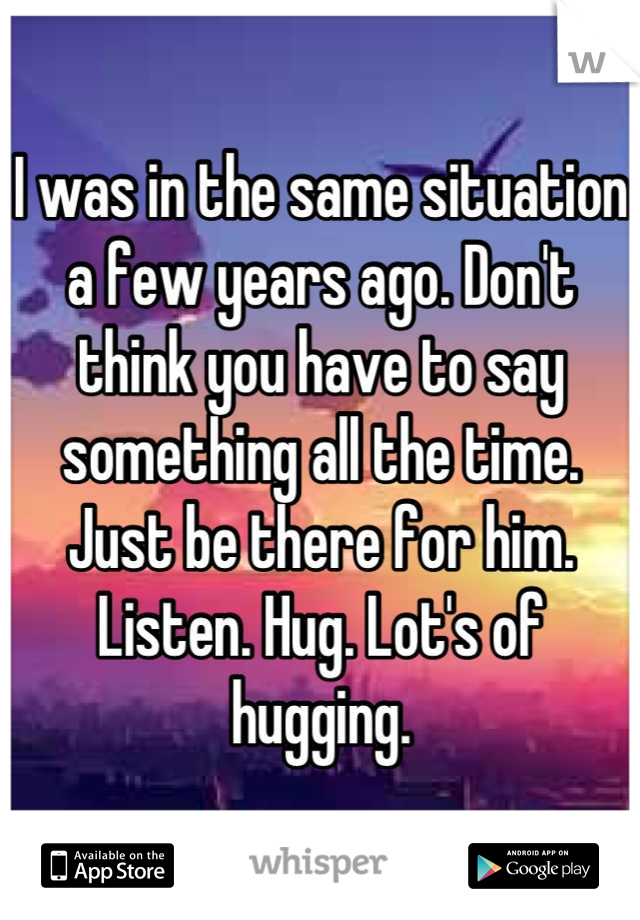 I was in the same situation a few years ago. Don't think you have to say something all the time. Just be there for him. Listen. Hug. Lot's of hugging.