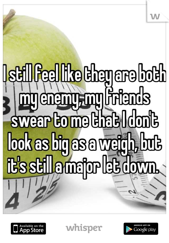 I still feel like they are both my enemy, my friends swear to me that I don't look as big as a weigh, but it's still a major let down. 