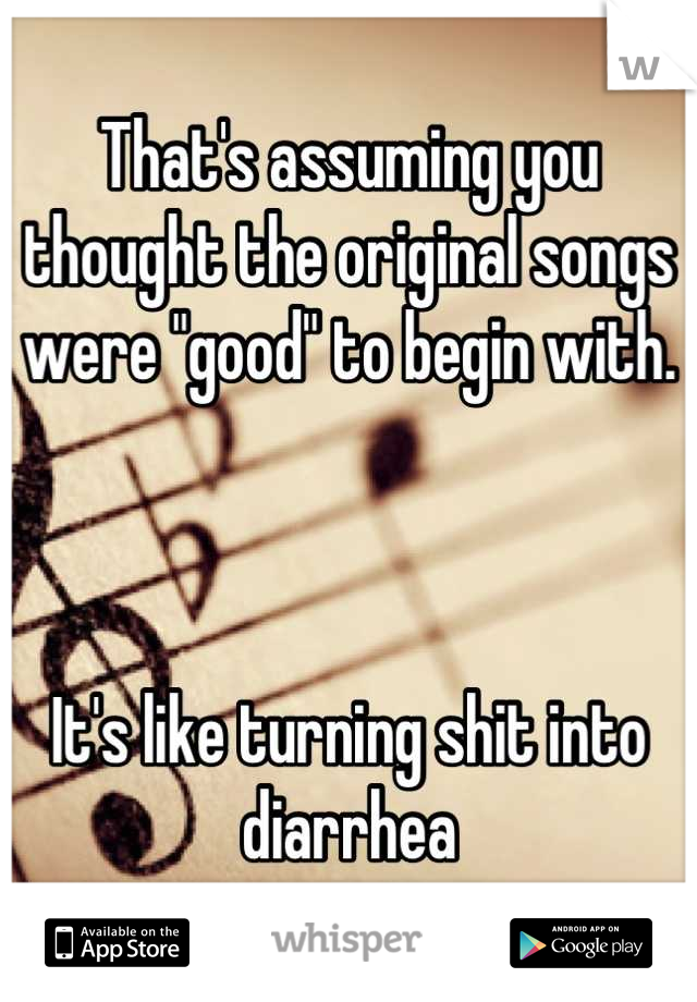 That's assuming you thought the original songs were "good" to begin with. 



It's like turning shit into diarrhea