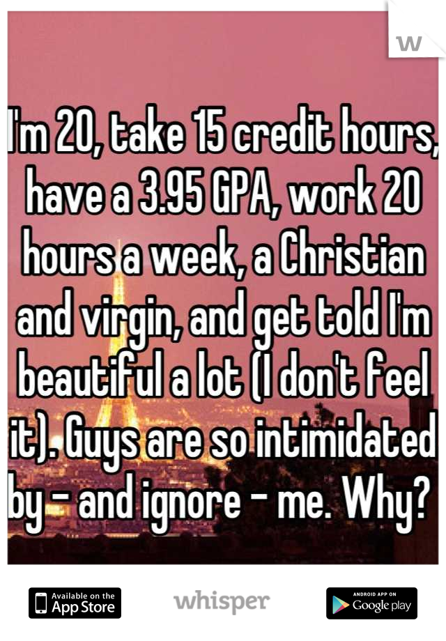 I'm 20, take 15 credit hours, have a 3.95 GPA, work 20 hours a week, a Christian and virgin, and get told I'm beautiful a lot (I don't feel it). Guys are so intimidated by - and ignore - me. Why? 