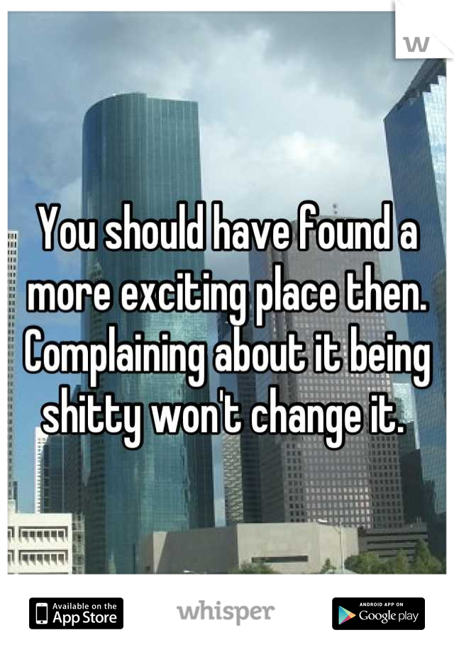 You should have found a more exciting place then.  Complaining about it being shitty won't change it. 