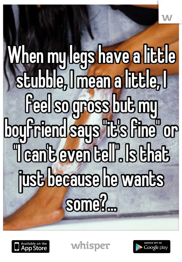 When my legs have a little stubble, I mean a little, I feel so gross but my boyfriend says "it's fine" or "I can't even tell". Is that just because he wants some?...