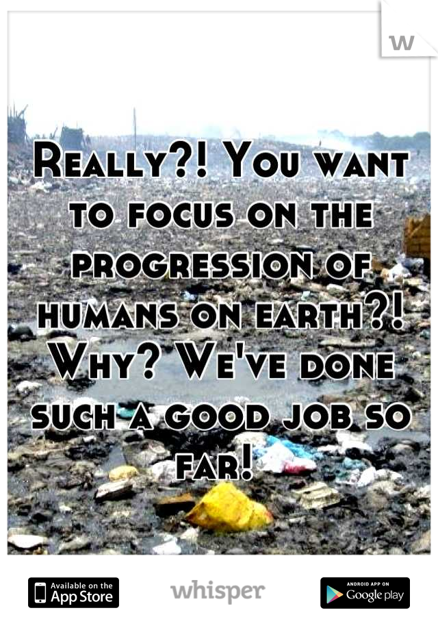 Really?! You want to focus on the progression of humans on earth?! Why? We've done such a good job so far! 