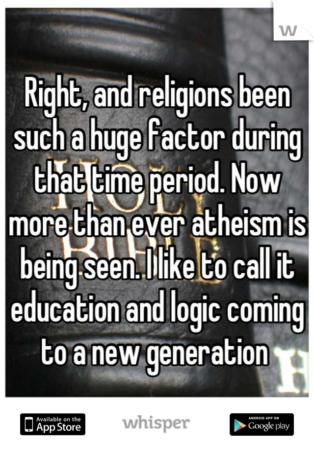 Right, and religions been such a huge factor during that time period. Now more than ever atheism is being seen. I like to call it education and logic coming to a new generation 