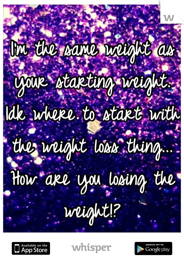 I'm the same weight as your starting weight. Idk where to start with the weight loss thing... How are you losing the weight!?