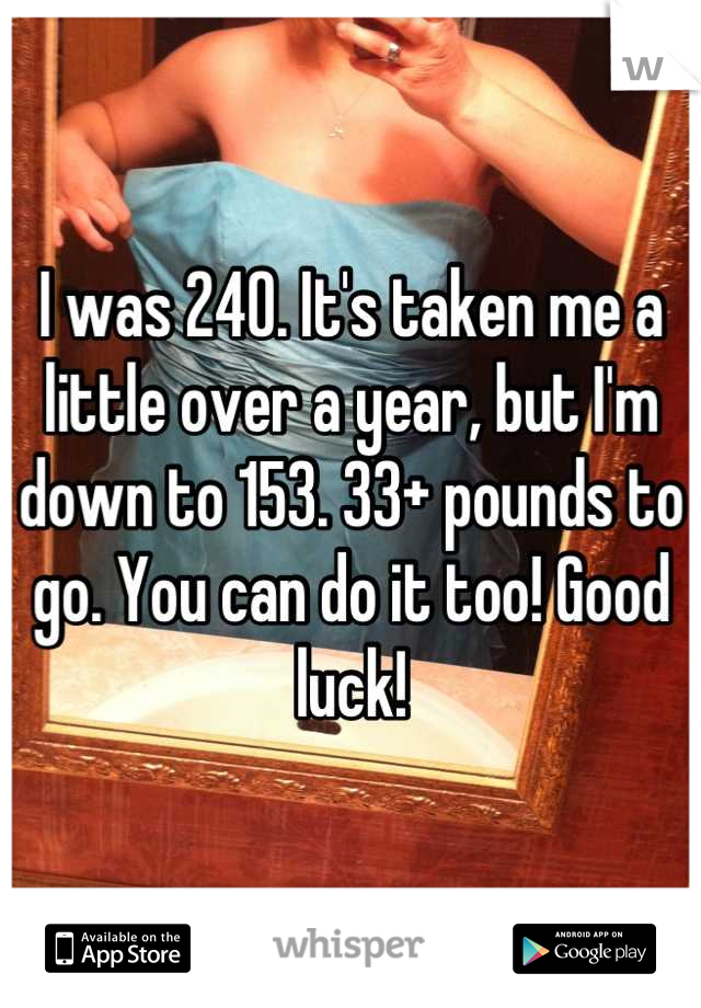 I was 240. It's taken me a little over a year, but I'm down to 153. 33+ pounds to go. You can do it too! Good luck!