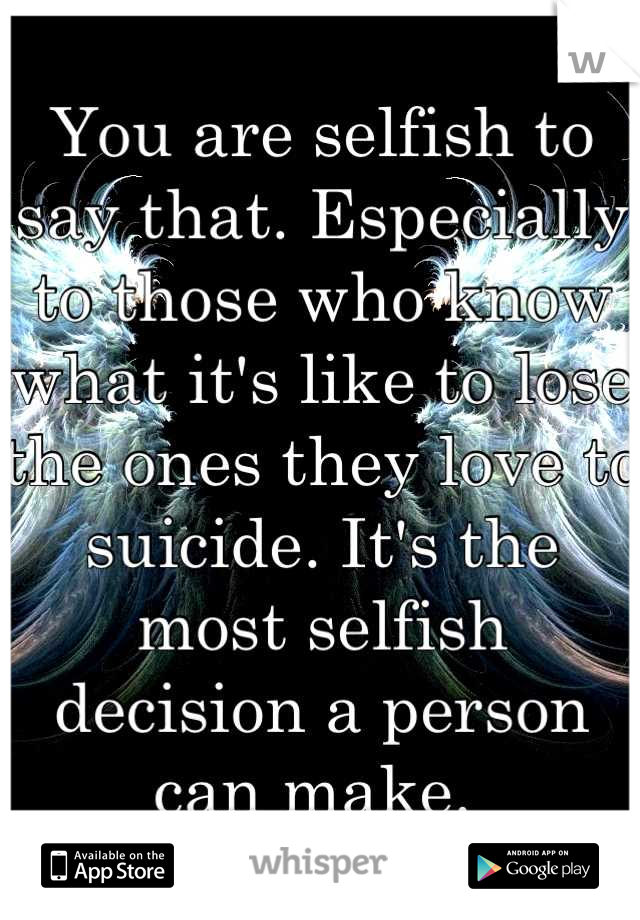 You are selfish to say that. Especially to those who know what it's like to lose the ones they love to suicide. It's the most selfish decision a person can make. 