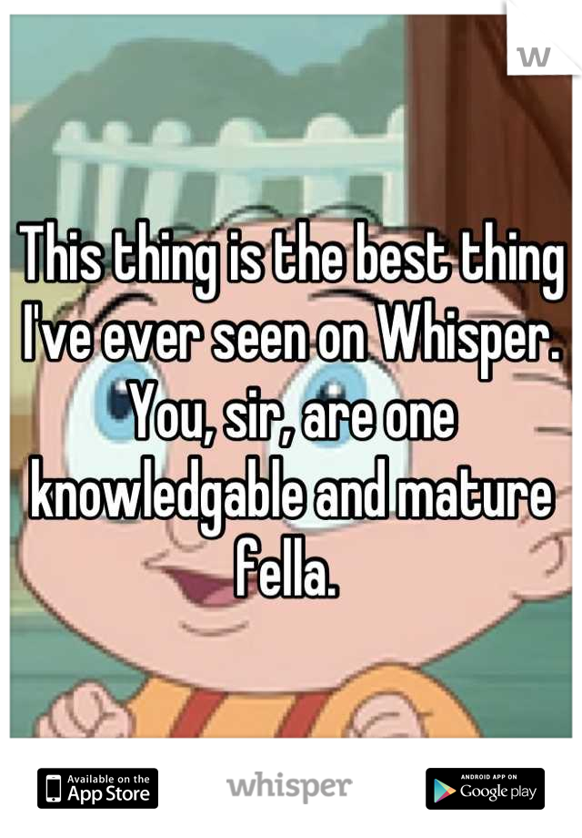 This thing is the best thing I've ever seen on Whisper. You, sir, are one knowledgable and mature fella. 