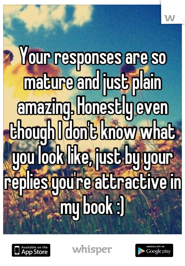 Your responses are so mature and just plain amazing. Honestly even though I don't know what you look like, just by your replies you're attractive in my book :)