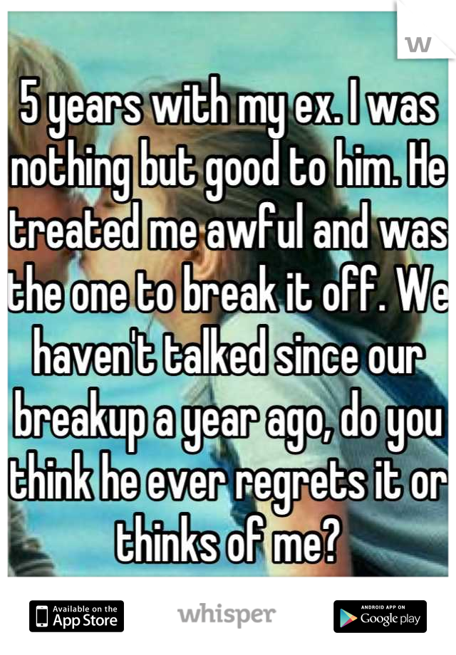 5 years with my ex. I was nothing but good to him. He treated me awful and was the one to break it off. We haven't talked since our breakup a year ago, do you think he ever regrets it or thinks of me?