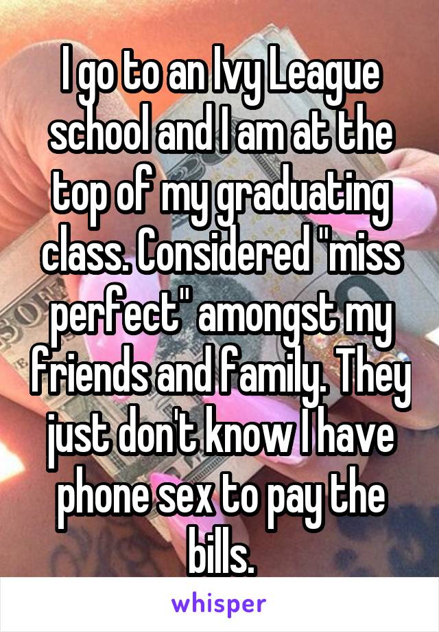 I go to an Ivy League school and I am at the top of my graduating class. Considered "miss perfect" amongst my friends and family. They just don't know I have phone sex to pay the bills.