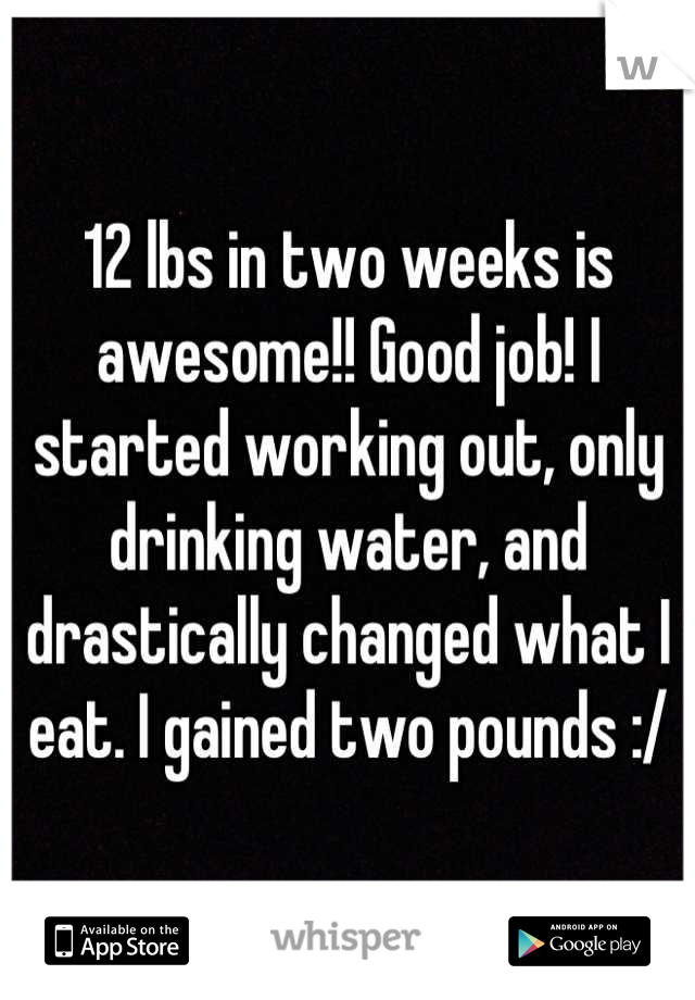 12 lbs in two weeks is awesome!! Good job! I started working out, only drinking water, and drastically changed what I eat. I gained two pounds :/