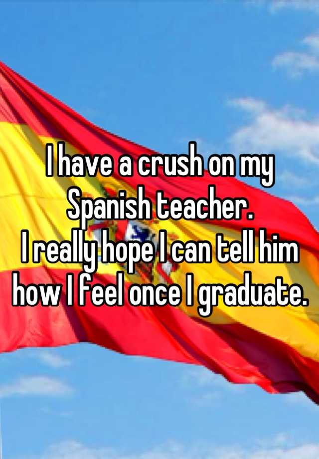 I Have A Crush On My Spanish Teacher I Really Hope I Can Tell Him How I Feel Once I Graduate