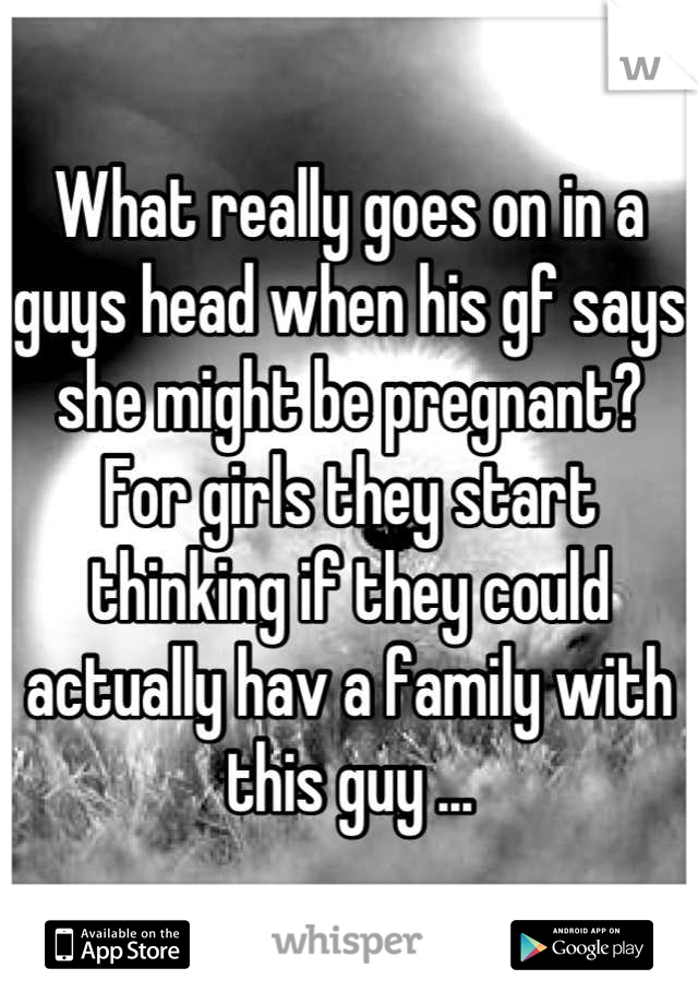What really goes on in a guys head when his gf says she might be pregnant?  For girls they start thinking if they could actually hav a family with this guy ...