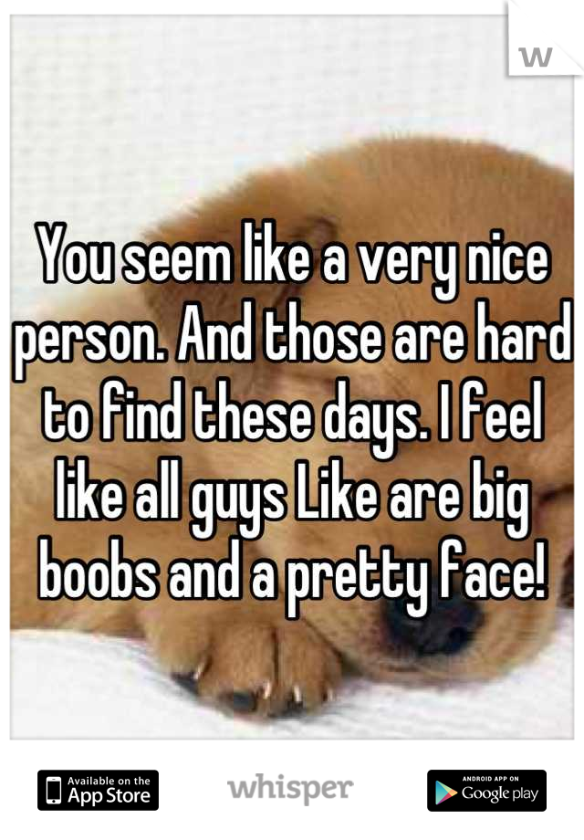 You seem like a very nice person. And those are hard to find these days. I feel like all guys Like are big boobs and a pretty face!