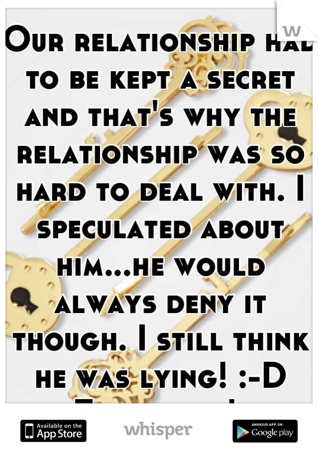 Our relationship had to be kept a secret and that's why the relationship was so hard to deal with. I speculated about him...he would always deny it though. I still think he was lying! :-D Thank you! 