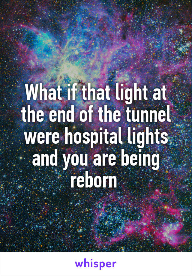 What if that light at the end of the tunnel were hospital lights and you are being reborn 