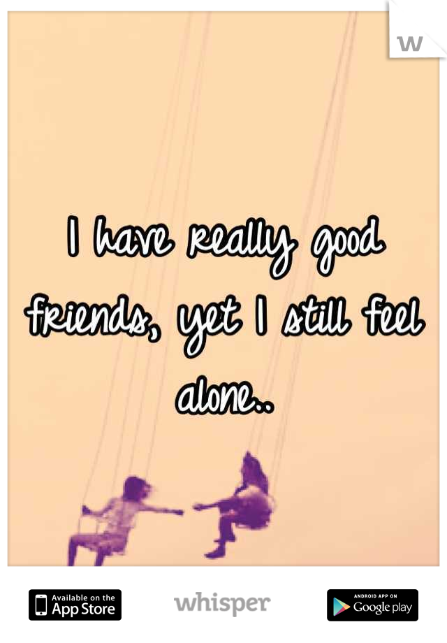 I have really good friends, yet I still feel alone..