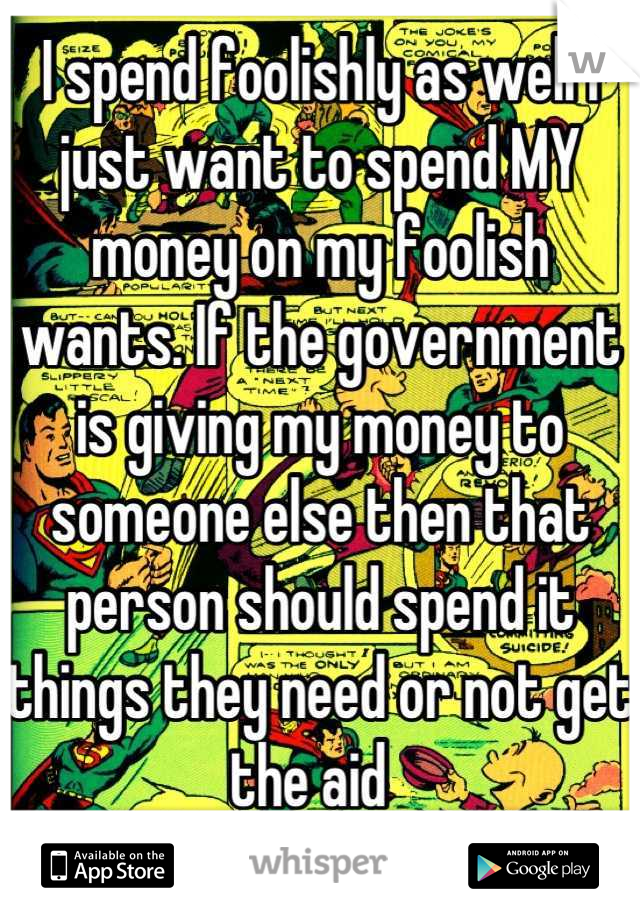 I spend foolishly as well I just want to spend MY money on my foolish wants. If the government is giving my money to someone else then that person should spend it things they need or not get the aid  
