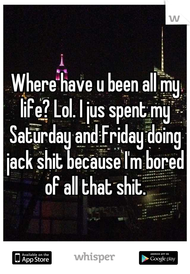 Where have u been all my life? Lol. I jus spent my Saturday and Friday doing jack shit because I'm bored of all that shit.