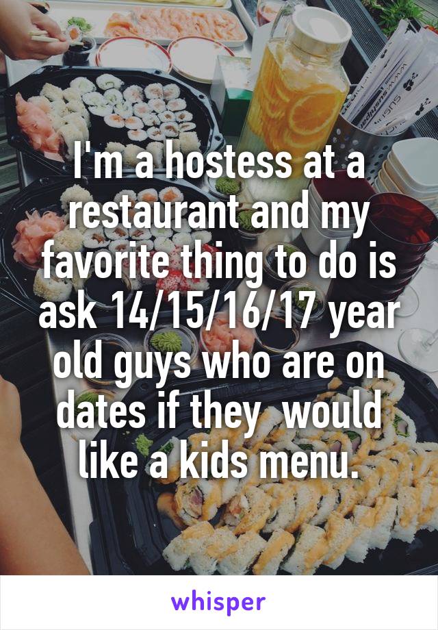 I'm a hostess at a restaurant and my favorite thing to do is ask 14/15/16/17 year old guys who are on dates if they  would like a kids menu.