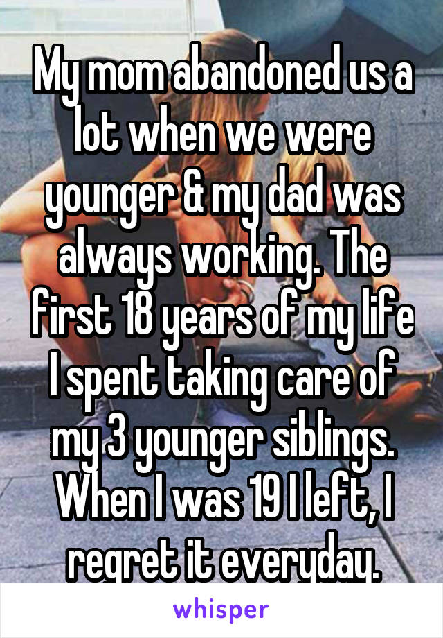 My mom abandoned us a lot when we were younger & my dad was always working. The first 18 years of my life I spent taking care of my 3 younger siblings. When I was 19 I left, I regret it everyday.