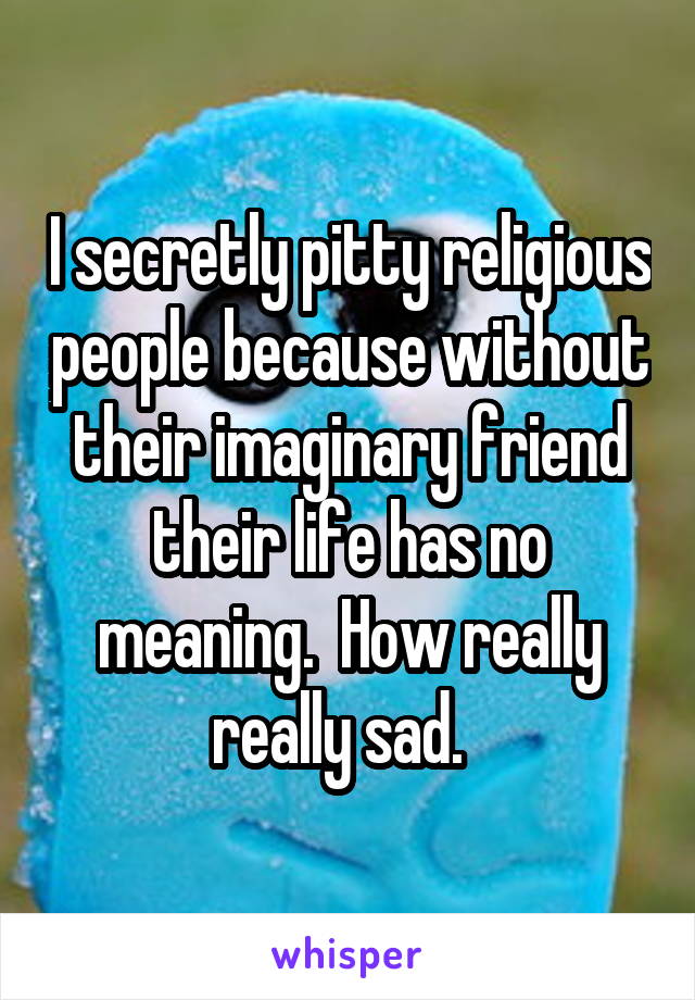 I secretly pitty religious people because without their imaginary friend their life has no meaning.  How really really sad.  