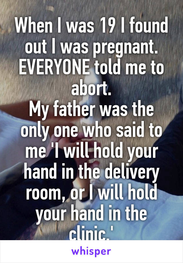 When I was 19 I found out I was pregnant.
EVERYONE told me to abort.
My father was the only one who said to me 'I will hold your hand in the delivery room, or I will hold your hand in the clinic.'