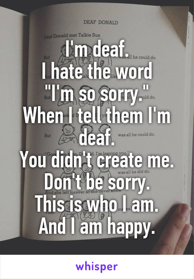 I'm deaf.
I hate the word
"I'm so sorry."
When I tell them I'm deaf.
You didn't create me.
Don't be sorry.
This is who I am.
And I am happy.