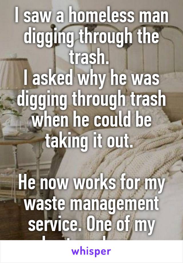 I saw a homeless man digging through the trash. 
I asked why he was digging through trash when he could be taking it out. 

He now works for my waste management service. One of my best workers. 