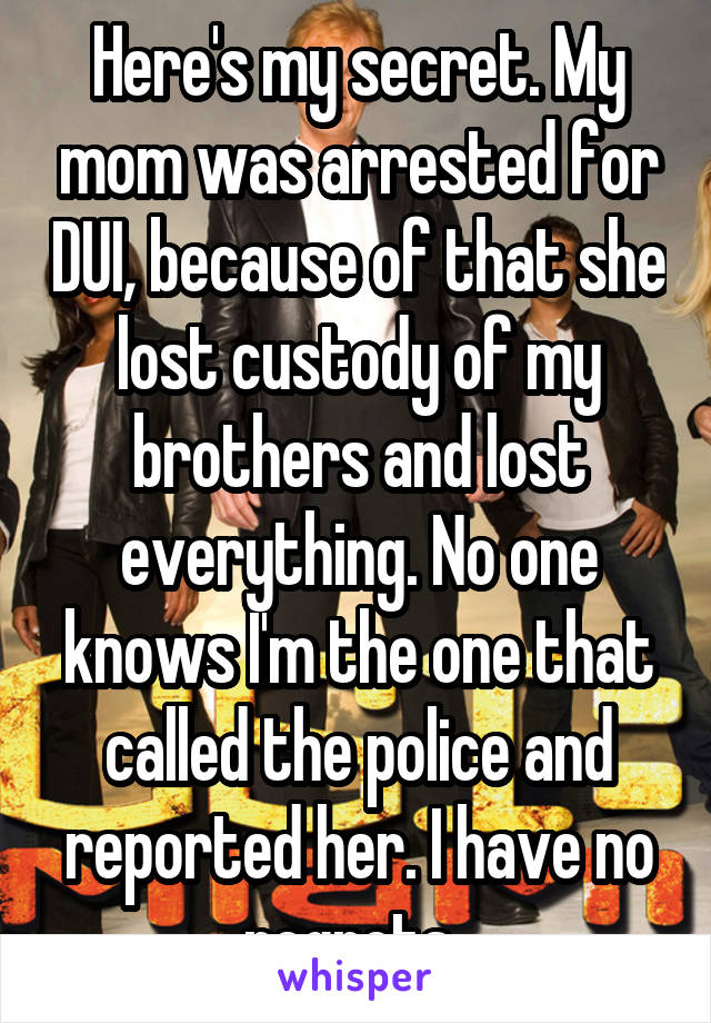 Here's my secret. My mom was arrested for DUI, because of that she lost custody of my brothers and lost everything. No one knows I'm the one that called the police and reported her. I have no regrets. 