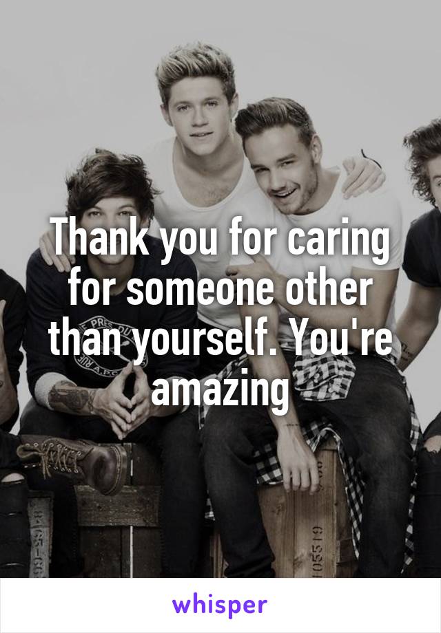 Thank you for caring for someone other than yourself. You're amazing