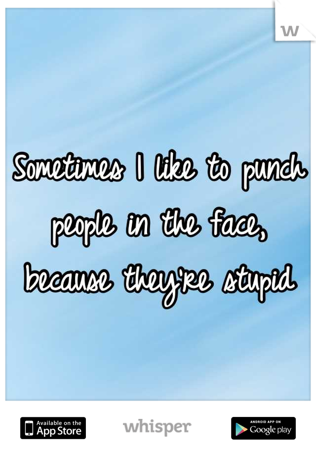 Sometimes I like to punch people in the face, because they're stupid