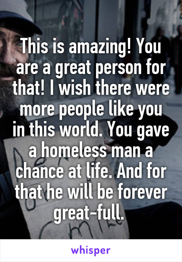 This is amazing! You are a great person for that! I wish there were more people like you in this world. You gave a homeless man a chance at life. And for that he will be forever great-full. 