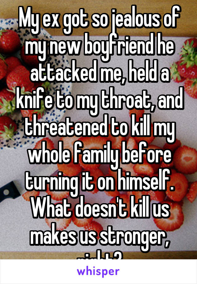 My ex got so jealous of my new boyfriend he attacked me, held a knife to my throat, and threatened to kill my whole family before turning it on himself. What doesn't kill us makes us stronger, right?