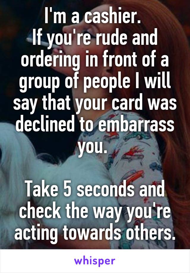 I'm a cashier. 
If you're rude and ordering in front of a group of people I will say that your card was declined to embarrass you. 

Take 5 seconds and check the way you're acting towards others. 